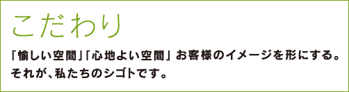 こだわり～「愉しい空間」「心地よい空間」お客様のイメージを形にする。それが、私たちのシゴトです。～